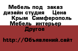 Мебель под  заказ   дизайн студия  › Цена ­ 10 - Крым, Симферополь Мебель, интерьер » Другое   